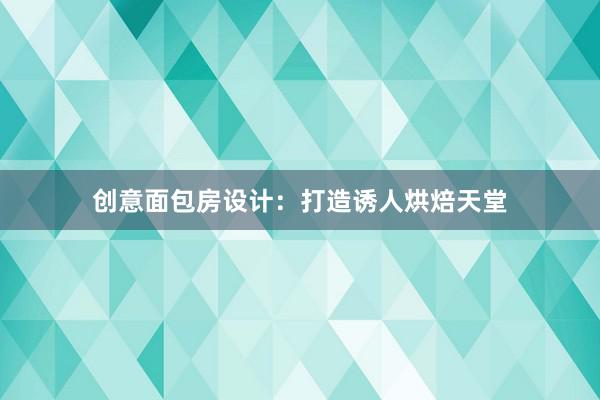 创意面包房设计：打造诱人烘焙天堂